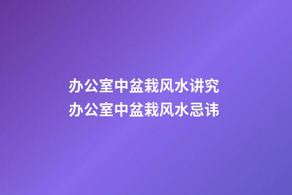 办公室中盆栽风水讲究 办公室中盆栽风水忌讳